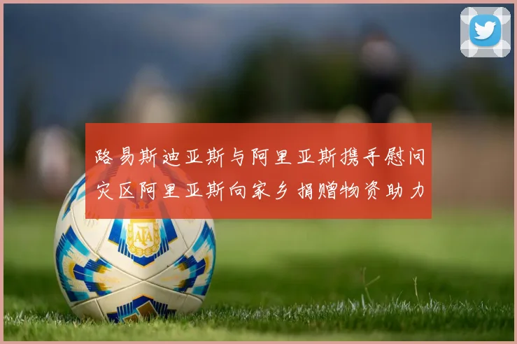 路易斯迪亚斯与阿里亚斯携手慰问灾区阿里亚斯向家乡捐赠物资助力重建