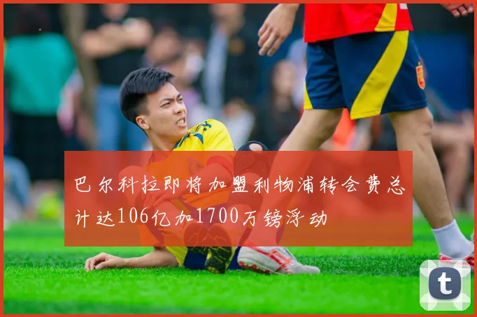 巴尔科拉即将加盟利物浦转会费总计达106亿加1700万镑浮动