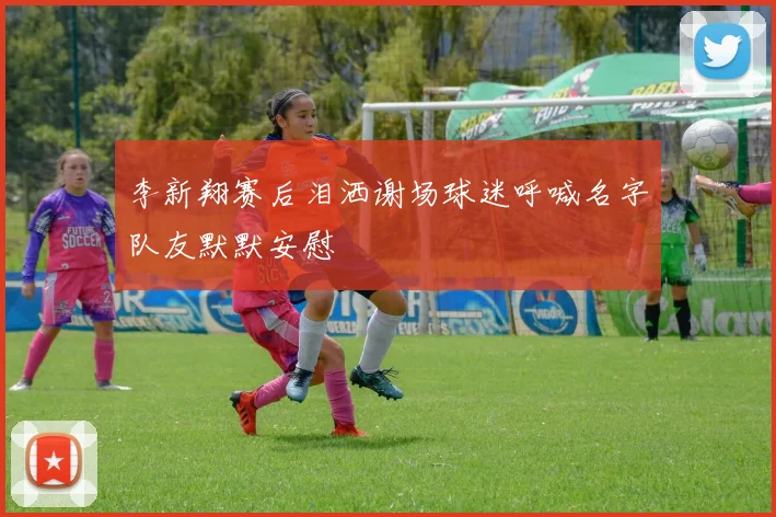 李新翔赛后泪洒谢场球迷呼喊名字队友默默安慰