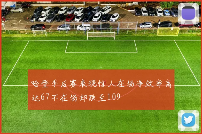 哈登季后赛表现惊人在场净效率高达67不在场却跌至109