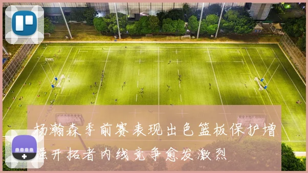 杨瀚森季前赛表现出色篮板保护增强开拓者内线竞争愈发激烈