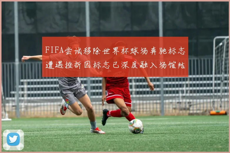 FIFA尝试移除世界杯球场奔驰标志遭遇挫折因标志已深度融入场馆结构