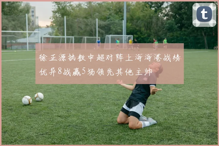 徐正源执教中超对阵上海海港战绩优异8战赢5场领先其他主帅