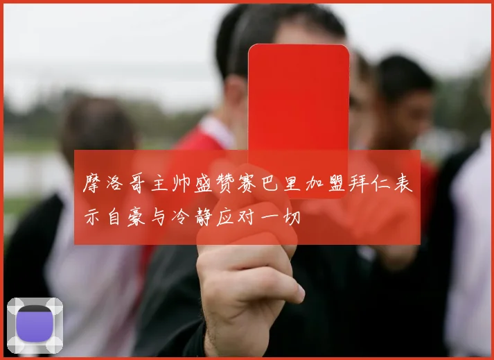 摩洛哥主帅盛赞赛巴里加盟拜仁表示自豪与冷静应对一切
