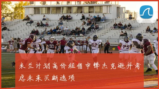 米兰计划高价租借中锋杰克逊并考虑未来买断选项