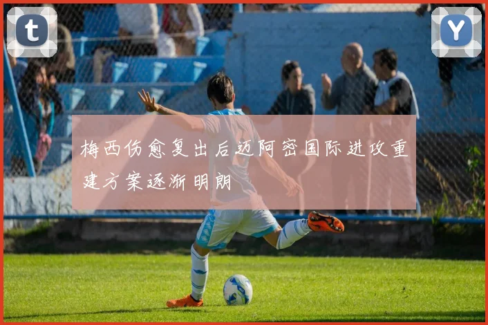 梅西伤愈复出后迈阿密国际进攻重建方案逐渐明朗