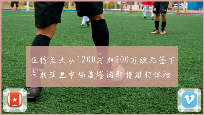 亚特兰大以1200万加200万欧元签下卡利亚里中场盖塔诺即将进行体检