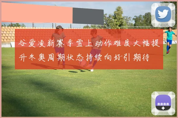 谷爱凌新赛季雪上动作难度大幅提升冬奥周期状态持续向好引期待