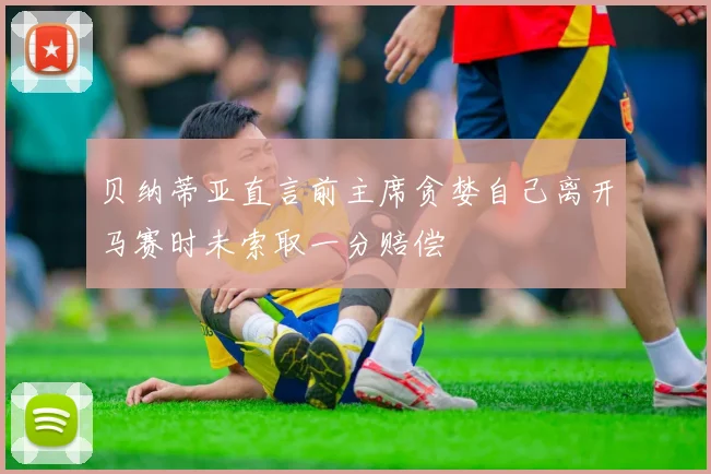 贝纳蒂亚直言前主席贪婪自己离开马赛时未索取一分赔偿