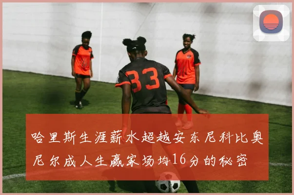 哈里斯生涯薪水超越安东尼科比奥尼尔成人生赢家场均16分的秘密