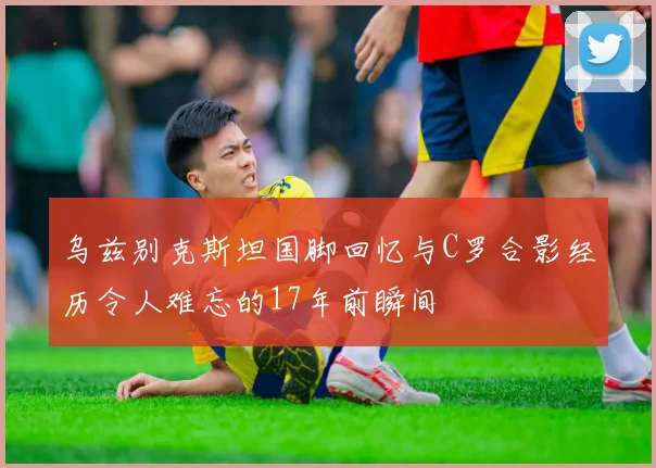 乌兹别克斯坦国脚回忆与C罗合影经历令人难忘的17年前瞬间