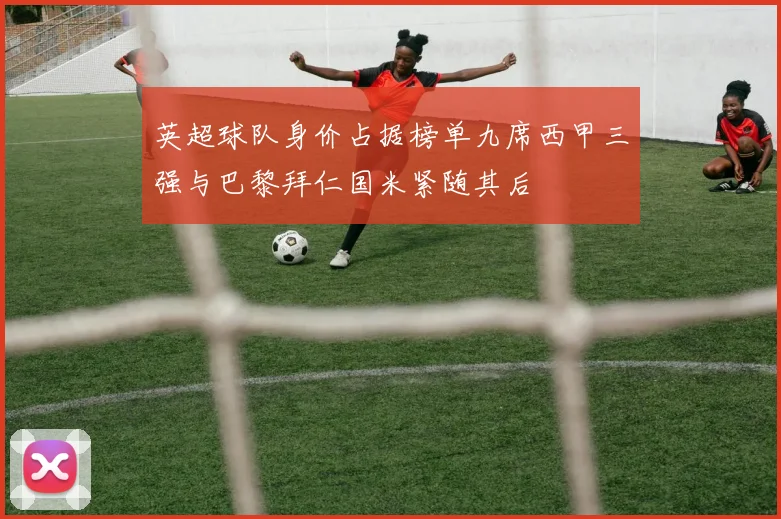 英超球队身价占据榜单九席西甲三强与巴黎拜仁国米紧随其后