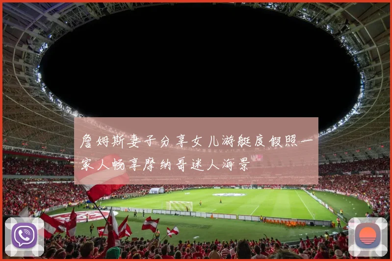 詹姆斯妻子分享女儿游艇度假照一家人畅享摩纳哥迷人海景