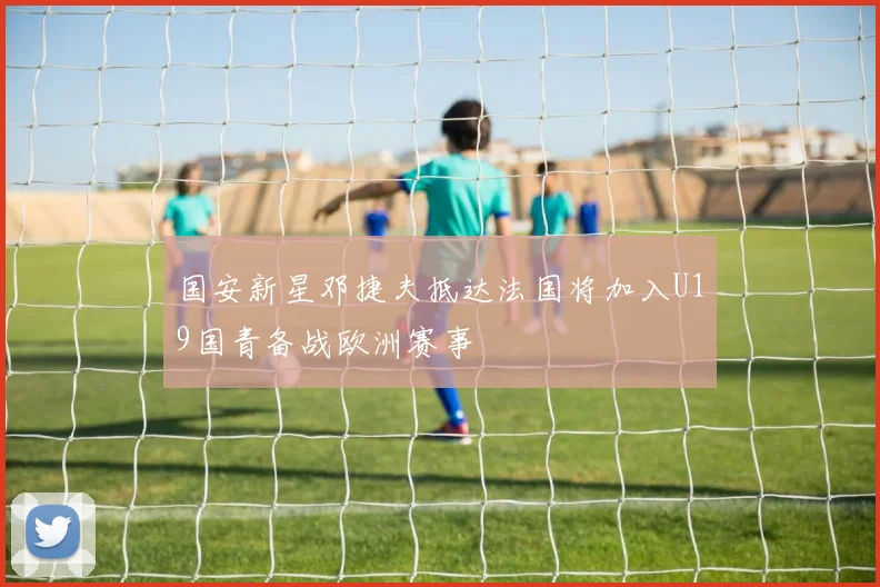 国安新星邓捷夫抵达法国将加入U19国青备战欧洲赛事