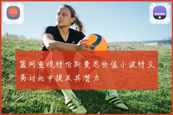 篮网重视特伦斯曼恩价值小波特交易讨论中提及其潜力