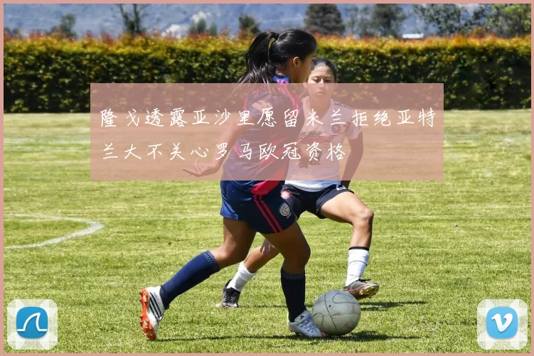 隆戈透露亚沙里愿留米兰拒绝亚特兰大不关心罗马欧冠资格