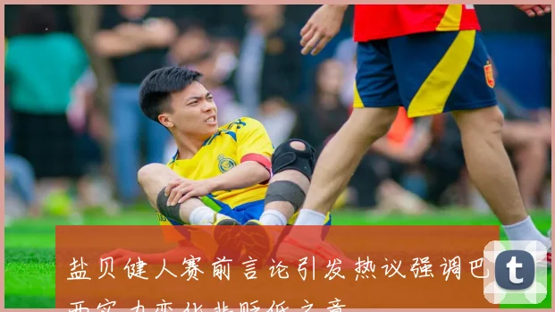盐贝健人赛前言论引发热议强调巴西实力变化非贬低之意