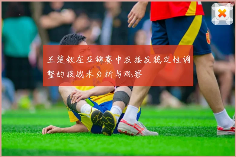 王楚钦在亚锦赛中发接发稳定性调整的技战术分析与观察
