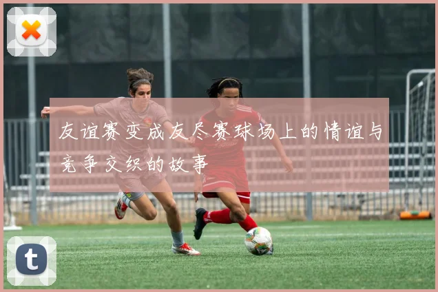 友谊赛变成友尽赛球场上的情谊与竞争交织的故事