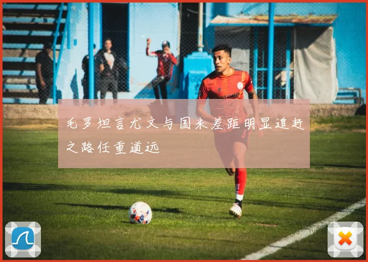 毛罗坦言尤文与国米差距明显追赶之路任重道远