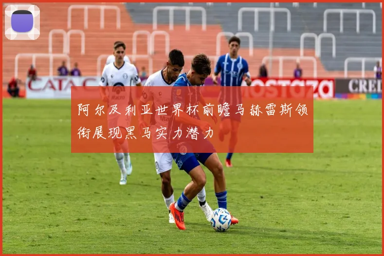阿尔及利亚世界杯前瞻马赫雷斯领衔展现黑马实力潜力