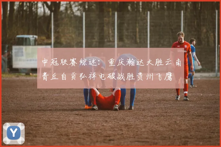 中冠联赛综述：重庆瀚达大胜云南青丘自贡弘祥电碳战胜贵州飞鹰