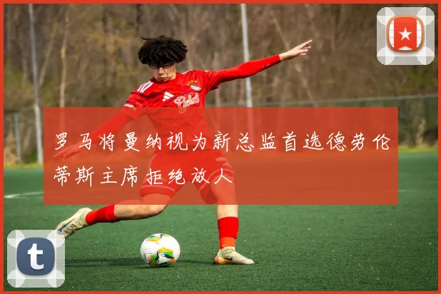 罗马将曼纳视为新总监首选德劳伦蒂斯主席拒绝放人