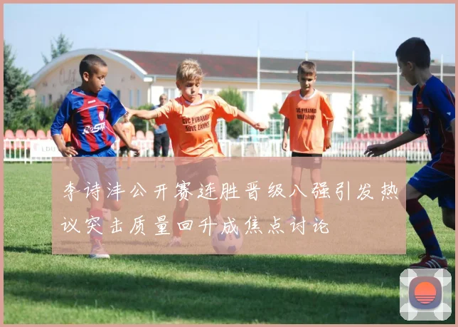 李诗沣公开赛连胜晋级八强引发热议突击质量回升成焦点讨论