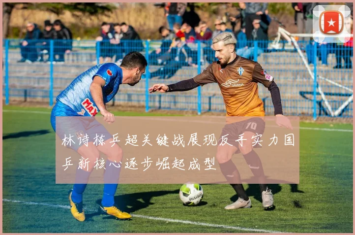 林诗栋乒超关键战展现反手实力国乒新核心逐步崛起成型
