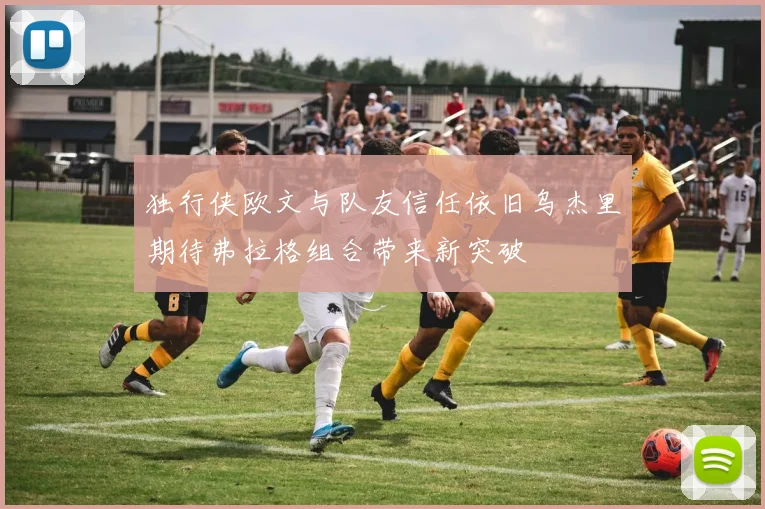 独行侠欧文与队友信任依旧乌杰里期待弗拉格组合带来新突破