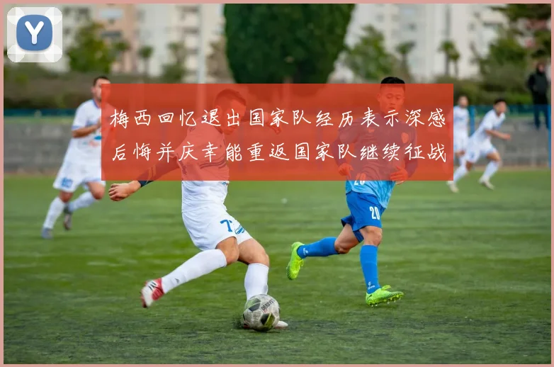 梅西回忆退出国家队经历表示深感后悔并庆幸能重返国家队继续征战